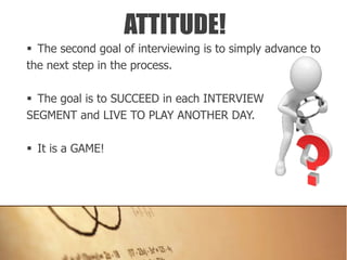  The second goal of interviewing is to simply advance to
the next step in the process.
 The goal is to SUCCEED in each INTERVIEW
SEGMENT and LIVE TO PLAY ANOTHER DAY.
 It is a GAME!
ATTITUDE!
 