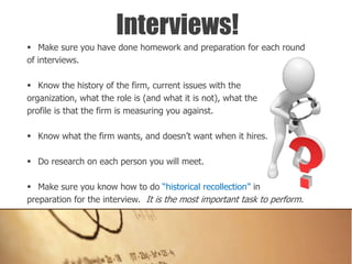  Make sure you have done homework and preparation for each round
of interviews.
 Know the history of the firm, current issues with the
organization, what the role is (and what it is not), what the
profile is that the firm is measuring you against.
 Know what the firm wants, and doesn’t want when it hires.
 Do research on each person you will meet.
 Make sure you know how to do “historical recollection” in
preparation for the interview. It is the most important task to perform.
Interviews!
 