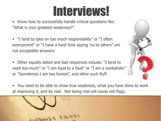  Know how to successfully handle critical questions like:
“What is your greatest weakness?”.
 “I tend to take on too much responsibility” or “I often
overcommit” or “I have a hard time saying ‘no to others” are
not acceptable answers.
 Other equally dated and bad responses include: “I tend to
work too much” or “I am loyal to a fault” or “I am a workaholic”
or “Sometimes I am too honest”, and other such fluff.
 You need to be able to show true weakness, what you have done to work
at improving it, and be real. Not being real will cause red flags.
Interviews!
 