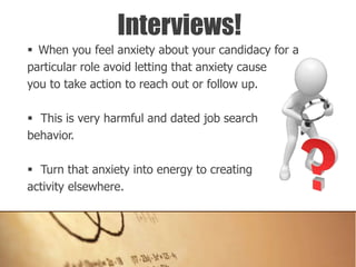  When you feel anxiety about your candidacy for a
particular role avoid letting that anxiety cause
you to take action to reach out or follow up.
 This is very harmful and dated job search
behavior.
 Turn that anxiety into energy to creating
activity elsewhere.
Interviews!
 