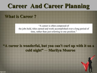 Career And Career PlanningCareer And Career Planning
What is Career ?What is Career ?
““A career is wonderful, but you can't curl up with it on aA career is wonderful, but you can't curl up with it on a
cold night”cold night” ― Marilyn MonroeMarilyn Monroe
“A career is often composed of
the jobs held, titles earned and work accomplished over a long period of
time, rather than just referring to one position.”
 