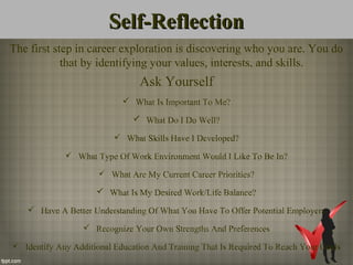 Self-ReflectionSelf-Reflection
The first step in career exploration is discovering who you are. You do
that by identifying your values, interests, and skills.
Ask Yourself
 What Is Important To Me?
 What Do I Do Well?
 What Skills Have I Developed?
 What Type Of Work Environment Would I Like To Be In?
 What Are My Current Career Priorities?
 What Is My Desired Work/Life Balance?
 Have A Better Understanding Of What You Have To Offer Potential Employers
 Recognize Your Own Strengths And Preferences
 Identify Any Additional Education And Training That Is Required To Reach Your Goals
 