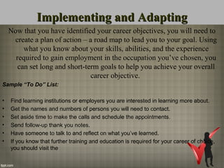 Implementing and AdaptingImplementing and Adapting
Now that you have identified your career objectives, you will need to
create a plan of action – a road map to lead you to your goal. Using
what you know about your skills, abilities, and the experience
required to gain employment in the occupation you’ve chosen, you
can set long and short-term goals to help you achieve your overall
career objective.
Sample “To Do” List:
• Find learning institutions or employers you are interested in learning more about.
• Get the names and numbers of persons you will need to contact.
• Set aside time to make the calls and schedule the appointments.
• Send follow-up thank you notes.
• Have someone to talk to and reflect on what you’ve learned.
• If you know that further training and education is required for your career of choice,
you should visit the
 
