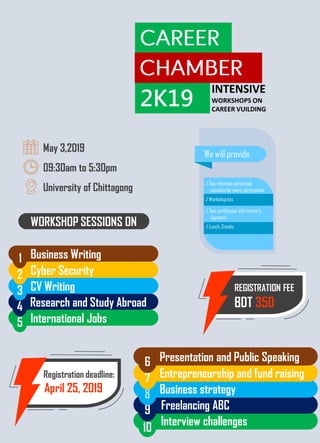 Interview challenges
Freelancing ABC9
Business strategy8
Entrepreneurship and fund raising7
Presentation and Public Speaking6
10
Registration deadline:
April 25, 2019
REGISTRATION FEE
BDT 350
International Jobs5
Research and Study Abroad4
CV Writing3
Cyber Security2
Business Writing1
WORKSHOP SESSIONS ON
May 3,2019
09:30am to 5:30pm
University of Chittagong
We will provide
√ Two intensive workshops
sessions for every participants
√ Workshopkits
√ Two certificates with trainer’s
signature
√ Lunch, Snacks
2K19
INTENSIVE
WORKSHOPS ON
CAREER VUILDING
 