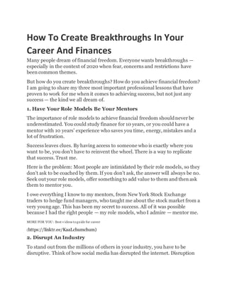 How To Create Breakthroughs In Your
Career And Finances
Many people dream of financial freedom. Everyone wants breakthroughs —
especially in the context of 2020 when fear, concerns and restrictions have
been common themes.
But how do you create breakthroughs? Howdo you achieve financial freedom?
I am going to share my three most important professional lessons that have
proven to work for me when it comes to achieving success, but not just any
success — the kind we all dream of.
1. Have Your Role Models Be Your Mentors
The importance of role models to achieve financial freedom shouldnever be
underestimated. You could study finance for 10 years, or you could have a
mentor with 10 years' experience who saves you time, energy, mistakes and a
lot of frustration.
Success leaves clues. By having access to someone who is exactly where you
want to be, you don't have to reinvent the wheel. There is a way to replicate
that success. Trust me.
Here is the problem: Most people are intimidated by their role models, so they
don't ask to be coached by them. If you don't ask, the answer will always be no.
Seek out your role models, offer something to add value to them and then ask
them to mentor you.
I owe everything I know to my mentors, from New York Stock Exchange
traders to hedge fund managers, who taught me about the stock market from a
very young age. This has been my secret to success. All of it was possible
because I had the right people — my role models, who I admire — mentor me.
MORE FOR YOU : Best v ideos toguide for career
(https://linktr.ee/KaaLchumchum)
2. Disrupt An Industry
To stand out from the millions of others in your industry, you have to be
disruptive. Think of how social media has disrupted the internet. Disruption
 
