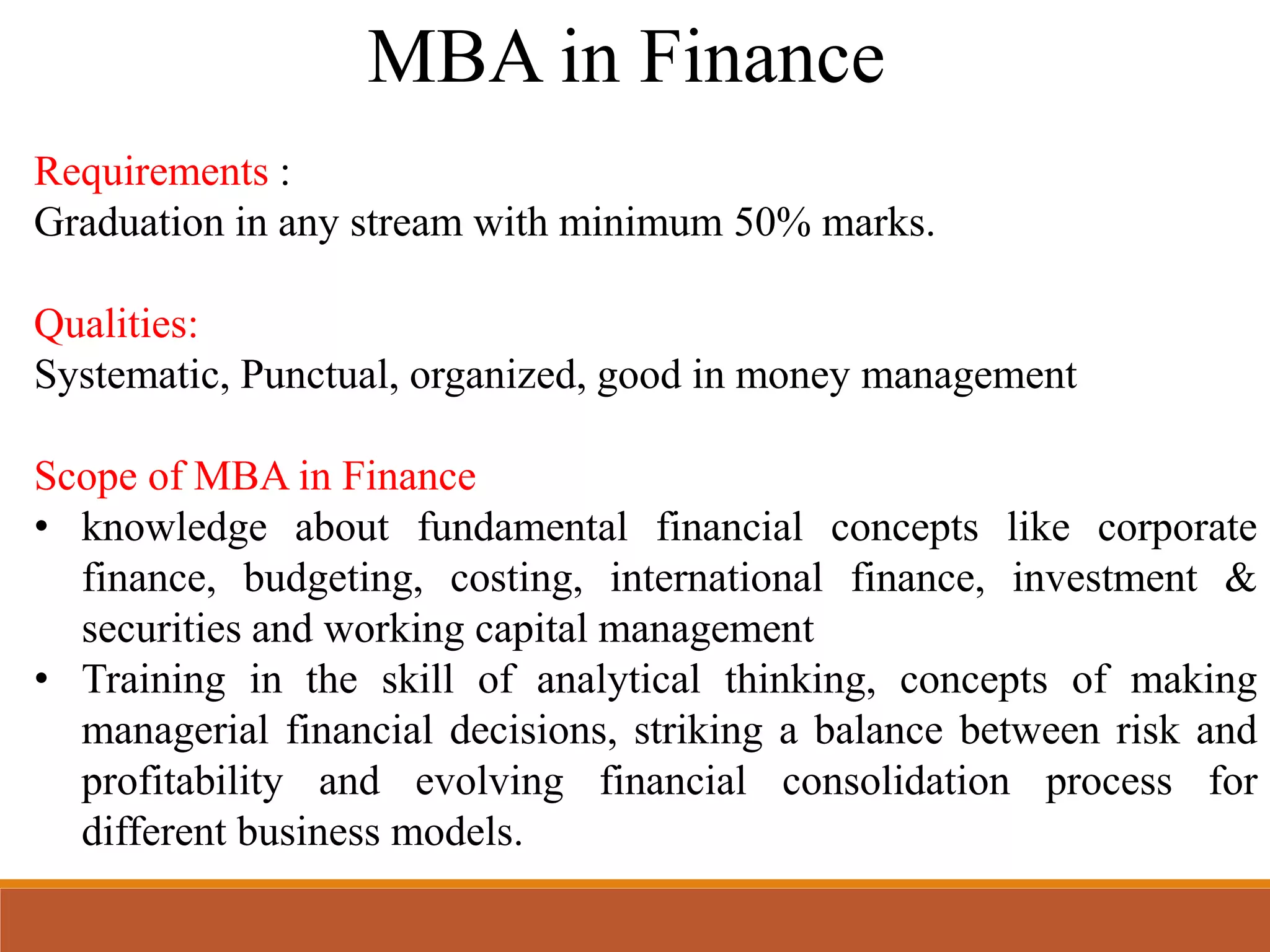 MBA in Finance
Requirements :
Graduation in any stream with minimum 50% marks.
Qualities:
Systematic, Punctual, organized, good in money management
Scope of MBA in Finance
• knowledge about fundamental financial concepts like corporate
finance, budgeting, costing, international finance, investment &
securities and working capital management
• Training in the skill of analytical thinking, concepts of making
managerial financial decisions, striking a balance between risk and
profitability and evolving financial consolidation process for
different business models.
 