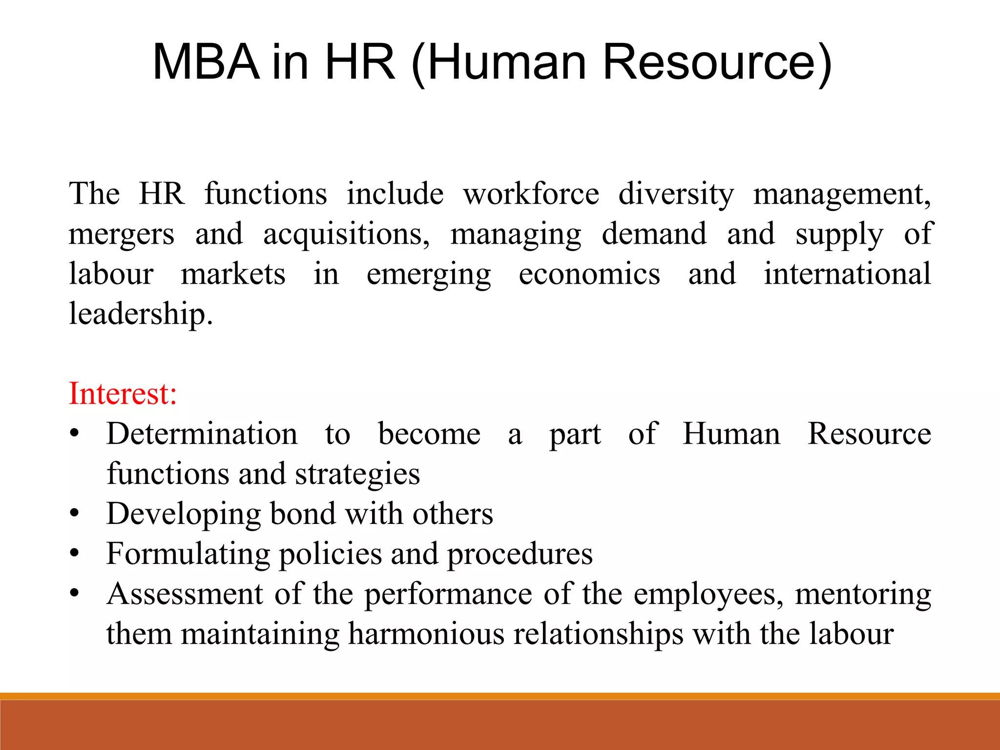 MBA in HR (Human Resource)
The HR functions include workforce diversity management,
mergers and acquisitions, managing demand and supply of
labour markets in emerging economics and international
leadership.
Interest:
• Determination to become a part of Human Resource
functions and strategies
• Developing bond with others
• Formulating policies and procedures
• Assessment of the performance of the employees, mentoring
them maintaining harmonious relationships with the labour
 