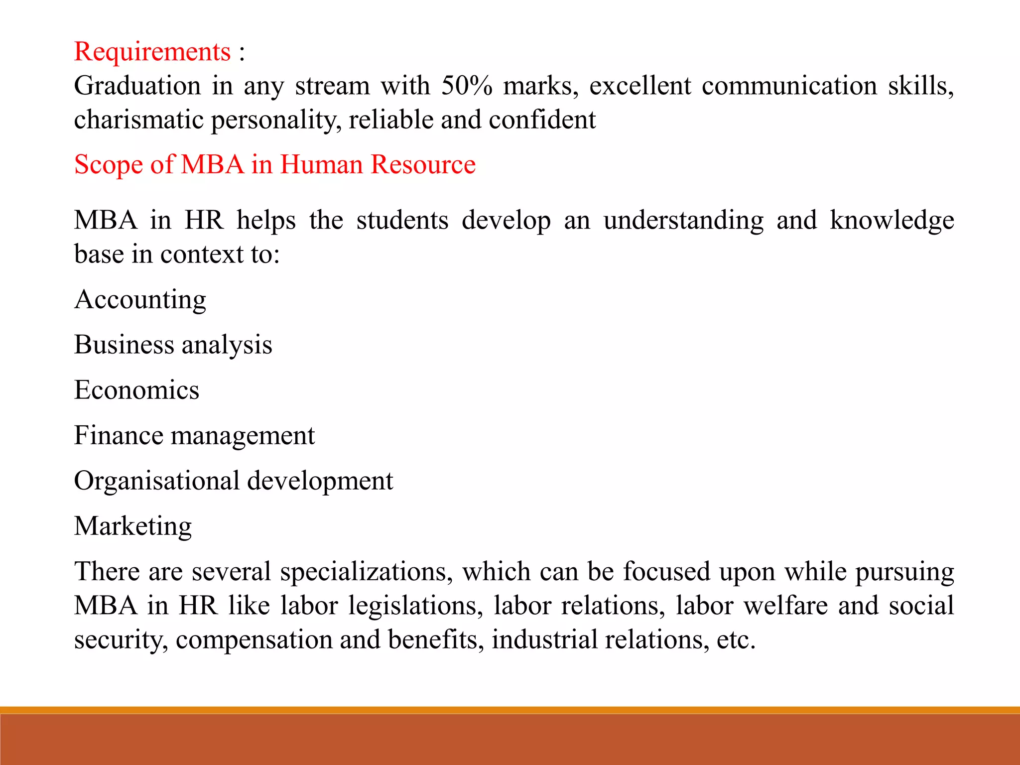 Scope of MBA in Human Resource
MBA in HR helps the students develop an understanding and knowledge
base in context to:
Accounting
Business analysis
Economics
Finance management
Organisational development
Marketing
There are several specializations, which can be focused upon while pursuing
MBA in HR like labor legislations, labor relations, labor welfare and social
security, compensation and benefits, industrial relations, etc.
Requirements :
Graduation in any stream with 50% marks, excellent communication skills,
charismatic personality, reliable and confident
 