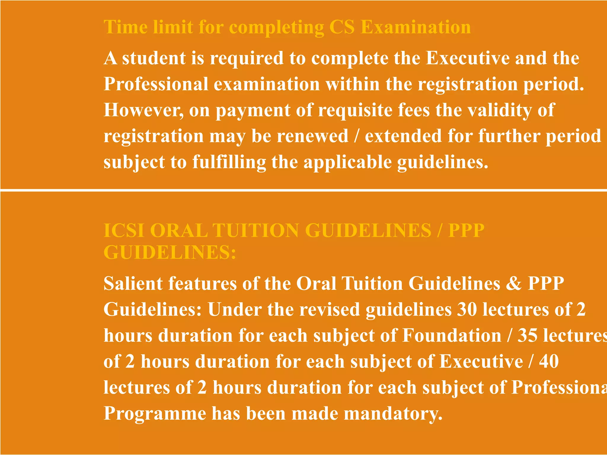Time limit for completing CS Examination
A student is required to complete the Executive and the
Professional examination within the registration period.
However, on payment of requisite fees the validity of
registration may be renewed / extended for further period
subject to fulfilling the applicable guidelines.
ICSI ORAL TUITION GUIDELINES / PPP
GUIDELINES:
Salient features of the Oral Tuition Guidelines & PPP
Guidelines: Under the revised guidelines 30 lectures of 2
hours duration for each subject of Foundation / 35 lectures
of 2 hours duration for each subject of Executive / 40
lectures of 2 hours duration for each subject of Professiona
Programme has been made mandatory.
 