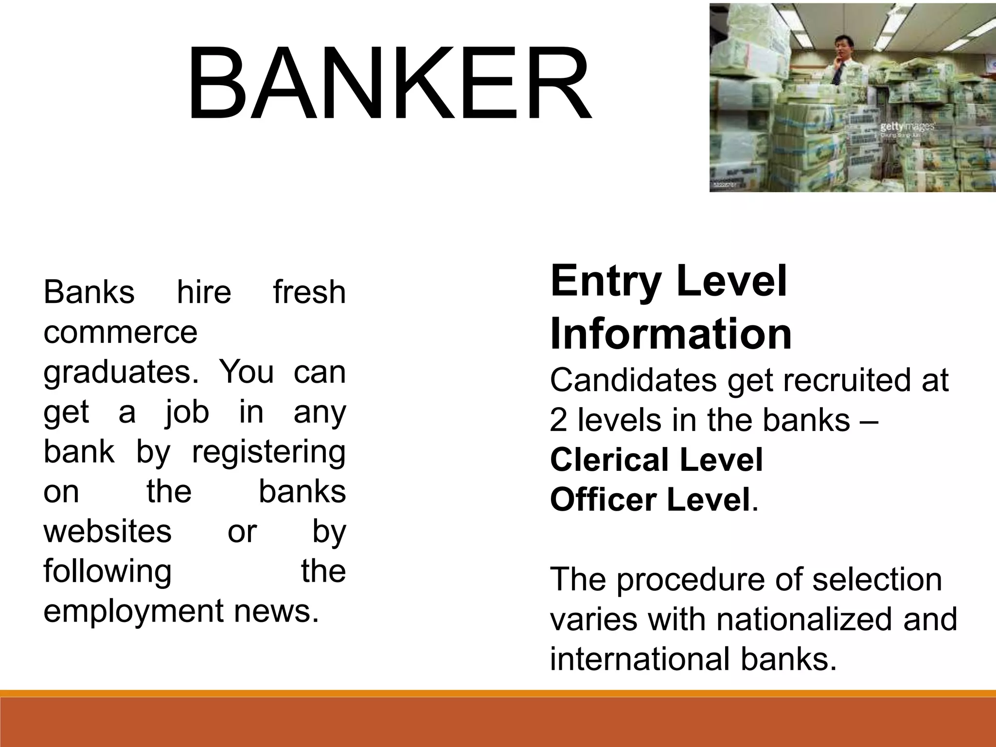 BANKER
Banks hire fresh
commerce
graduates. You can
get a job in any
bank by registering
on the banks
websites or by
following the
employment news.
Entry Level
Information
Candidates get recruited at
2 levels in the banks –
Clerical Level
Officer Level.
The procedure of selection
varies with nationalized and
international banks.
 