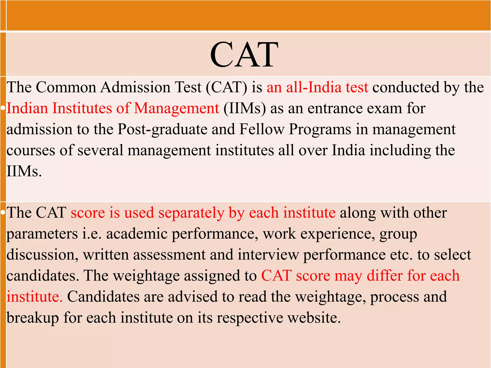 •
The Common Admission Test (CAT) is an all-India test conducted by the
Indian Institutes of Management (IIMs) as an entrance exam for
admission to the Post-graduate and Fellow Programs in management
courses of several management institutes all over India including the
IIMs.
•The CAT score is used separately by each institute along with other
parameters i.e. academic performance, work experience, group
discussion, written assessment and interview performance etc. to select
candidates. The weightage assigned to CAT score may differ for each
institute. Candidates are advised to read the weightage, process and
breakup for each institute on its respective website.
CAT
 