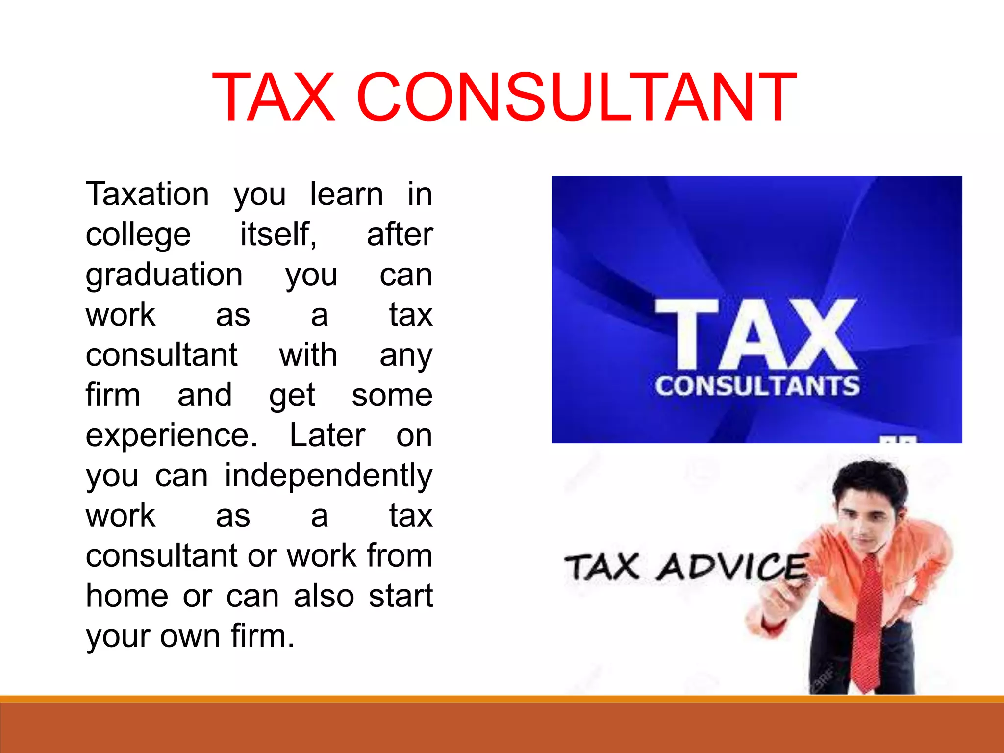 TAX CONSULTANT
Taxation you learn in
college itself, after
graduation you can
work as a tax
consultant with any
firm and get some
experience. Later on
you can independently
work as a tax
consultant or work from
home or can also start
your own firm.
 