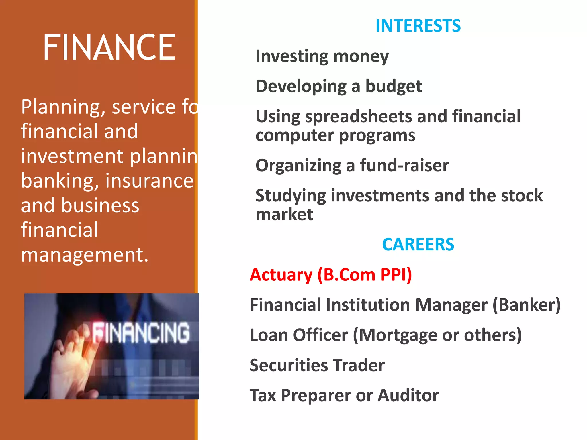 FINANCE
INTERESTS
Investing money
Developing a budget
Using spreadsheets and financial
computer programs
Organizing a fund-raiser
Studying investments and the stock
market
CAREERS
Actuary (B.Com PPI)
Financial Institution Manager (Banker)
Loan Officer (Mortgage or others)
Securities Trader
Tax Preparer or Auditor
Planning, service for
financial and
investment planning,
banking, insurance
and business
financial
management.
 