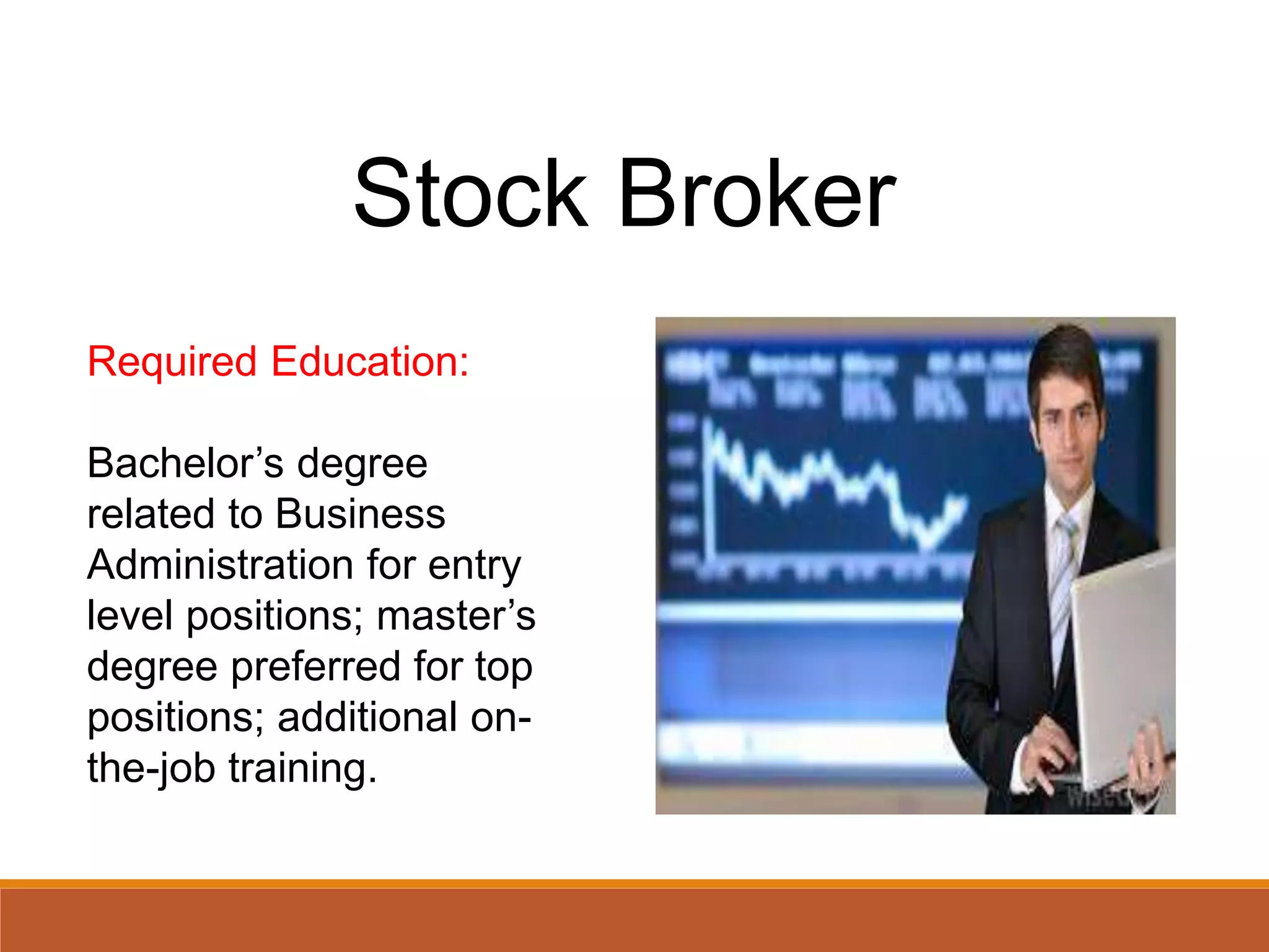 Stock Broker
Required Education:
Bachelor’s degree
related to Business
Administration for entry
level positions; master’s
degree preferred for top
positions; additional on-
the-job training.
 