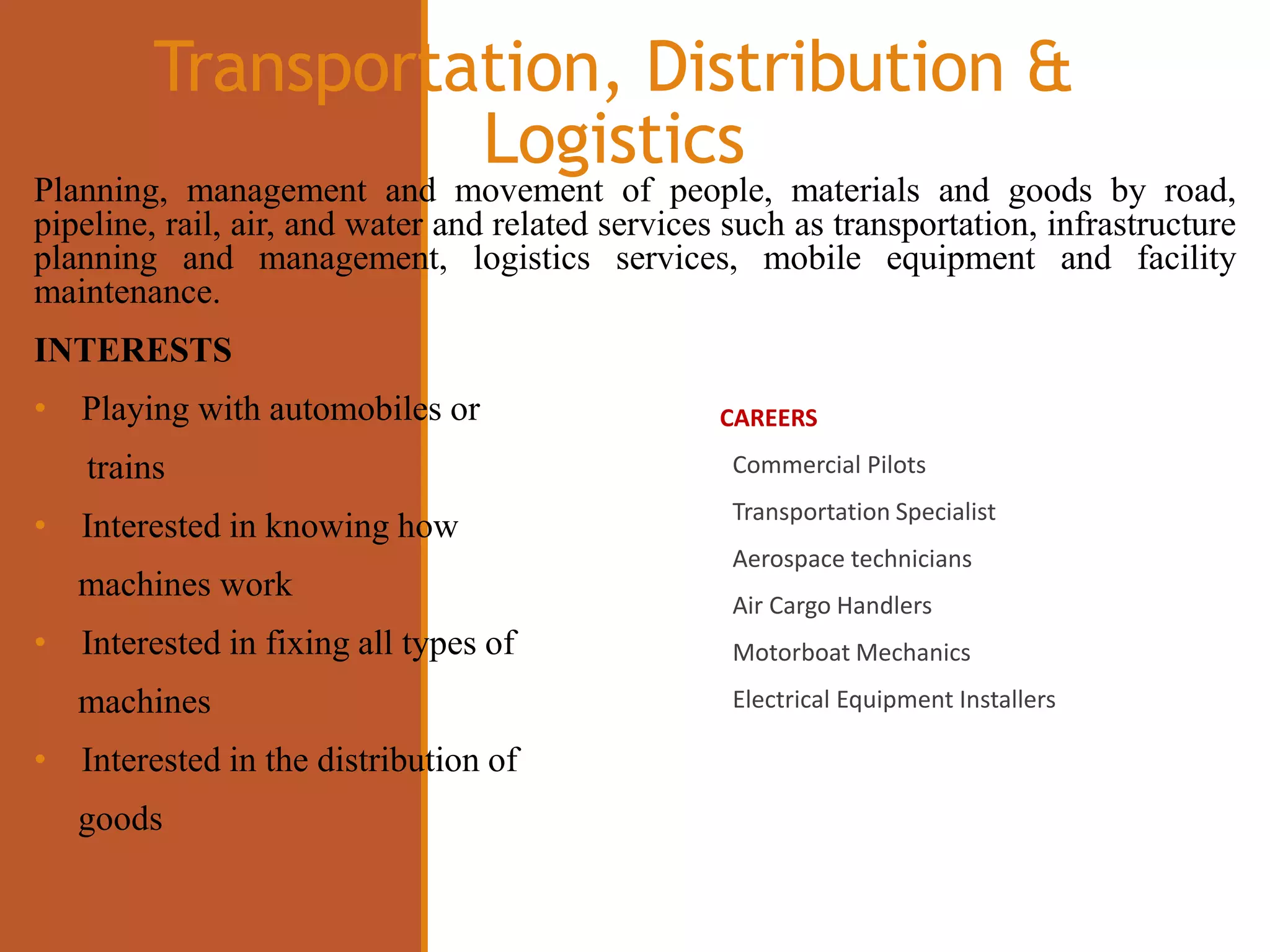 Transportation, Distribution &
Logistics
CAREERS
Commercial Pilots
Transportation Specialist
Aerospace technicians
Air Cargo Handlers
Motorboat Mechanics
Electrical Equipment Installers
Planning, management and movement of people, materials and goods by road,
pipeline, rail, air, and water and related services such as transportation, infrastructure
planning and management, logistics services, mobile equipment and facility
maintenance.
INTERESTS
• Playing with automobiles or
trains
• Interested in knowing how
machines work
• Interested in fixing all types of
machines
• Interested in the distribution of
goods
 