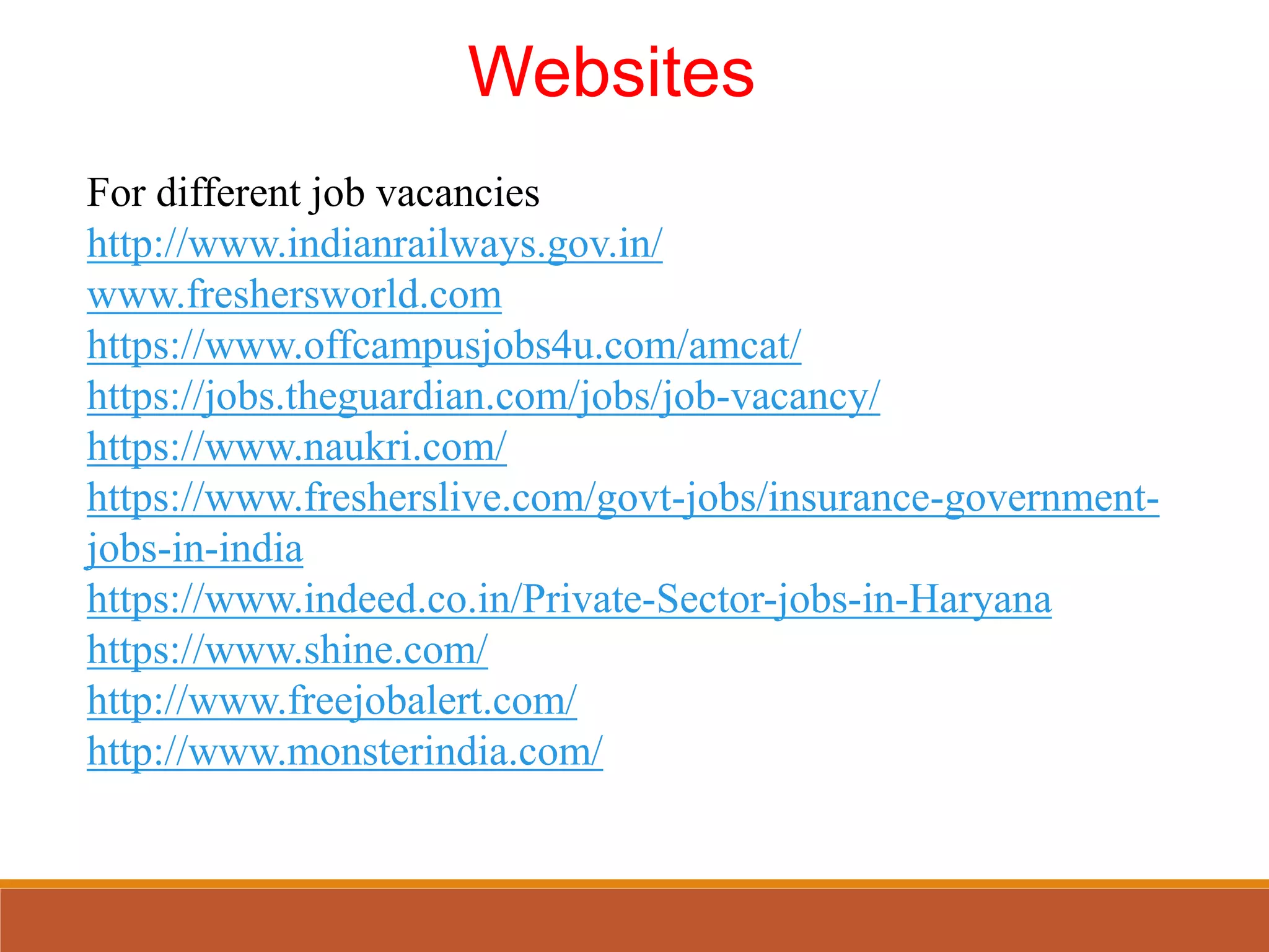 Websites
For different job vacancies
http://www.indianrailways.gov.in/
www.freshersworld.com
https://www.offcampusjobs4u.com/amcat/
https://jobs.theguardian.com/jobs/job-vacancy/
https://www.naukri.com/
https://www.fresherslive.com/govt-jobs/insurance-government-
jobs-in-india
https://www.indeed.co.in/Private-Sector-jobs-in-Haryana
https://www.shine.com/
http://www.freejobalert.com/
http://www.monsterindia.com/
 