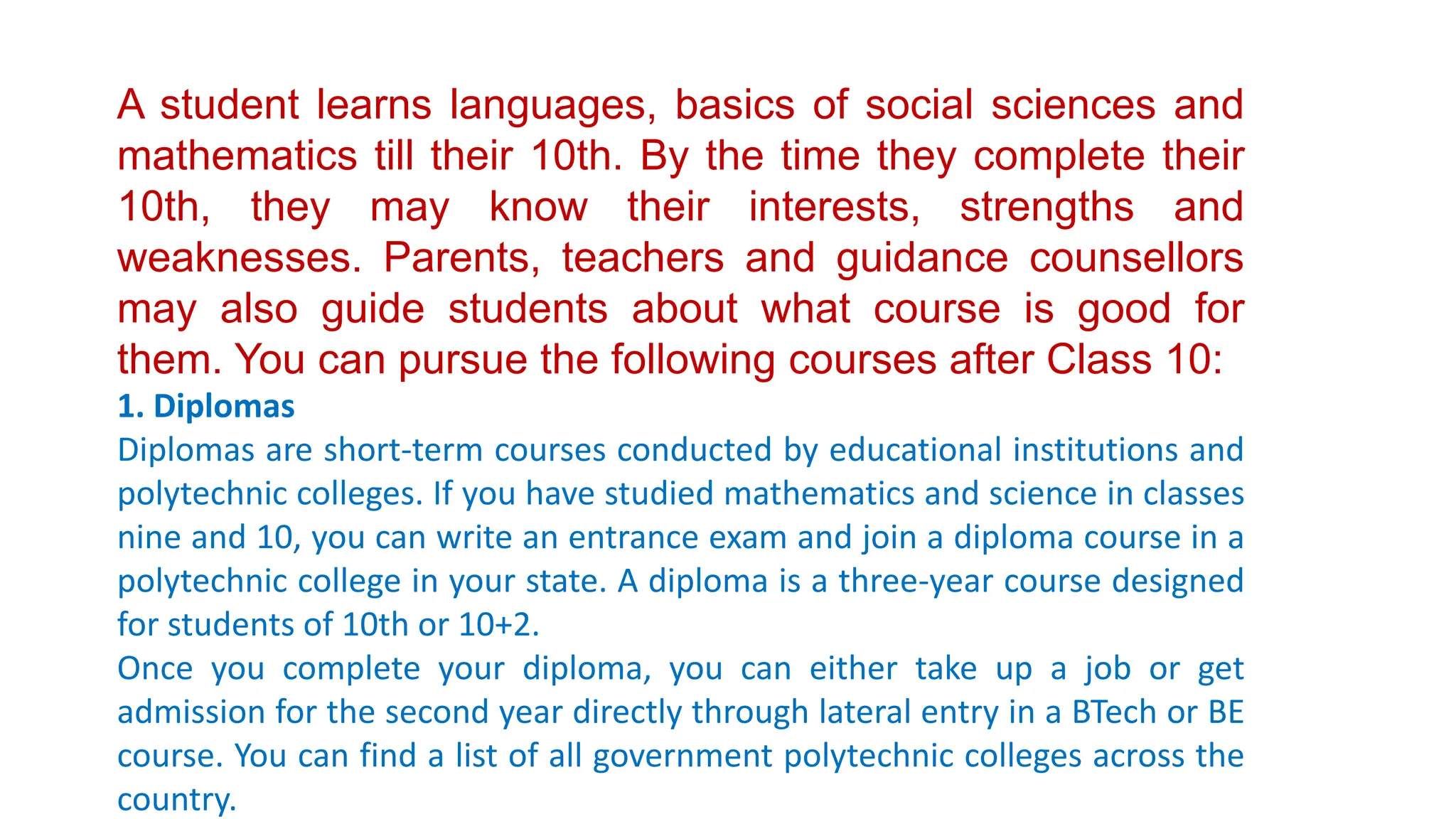 A student learns languages, basics of social sciences and
mathematics till their 10th. By the time they complete their
10th, they may know their interests, strengths and
weaknesses. Parents, teachers and guidance counsellors
may also guide students about what course is good for
them. You can pursue the following courses after Class 10:
1. Diplomas
Diplomas are short-term courses conducted by educational institutions and
polytechnic colleges. If you have studied mathematics and science in classes
nine and 10, you can write an entrance exam and join a diploma course in a
polytechnic college in your state. A diploma is a three-year course designed
for students of 10th or 10+2.
Once you complete your diploma, you can either take up a job or get
admission for the second year directly through lateral entry in a BTech or BE
course. You can find a list of all government polytechnic colleges across the
country.
 