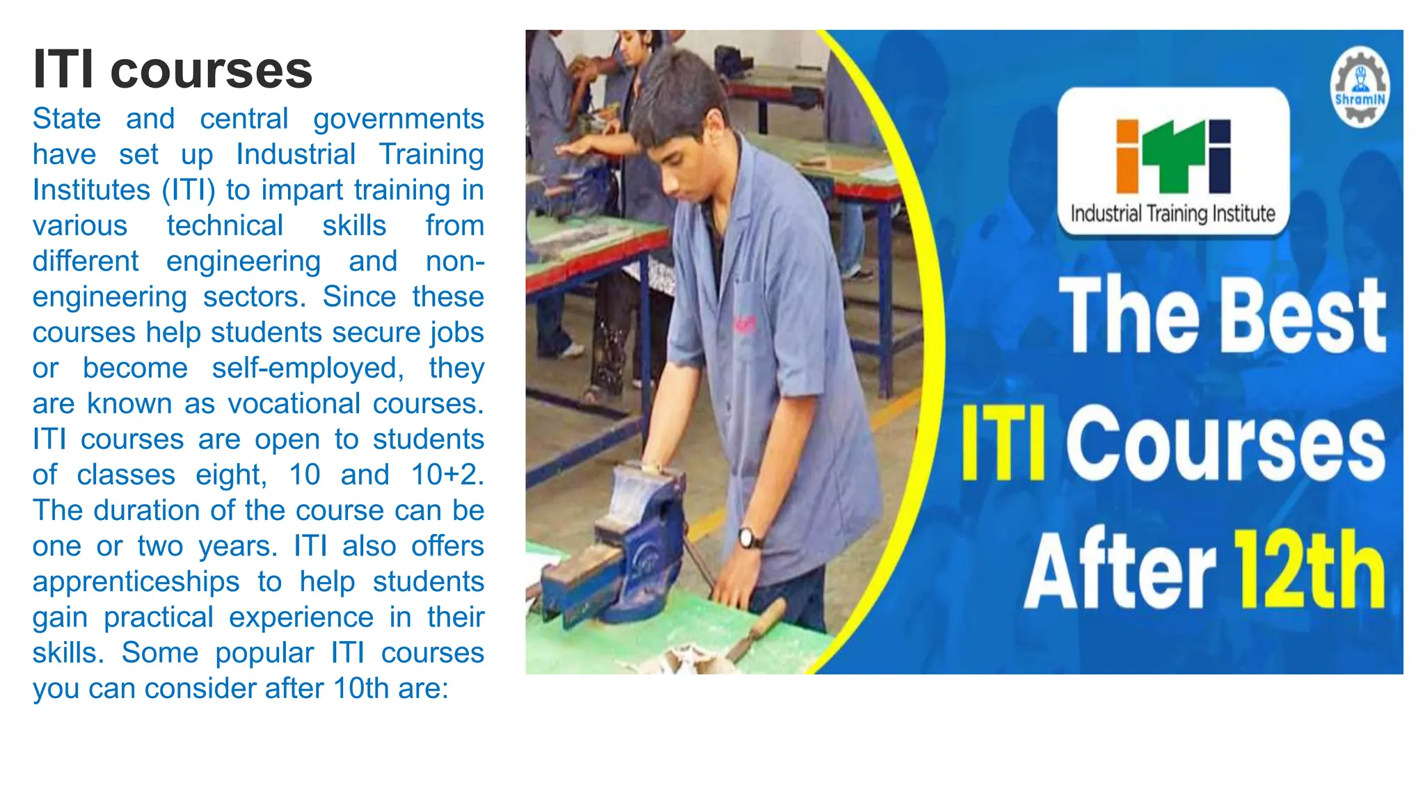 ITI courses
State and central governments
have set up Industrial Training
Institutes (ITI) to impart training in
various technical skills from
different engineering and non-
engineering sectors. Since these
courses help students secure jobs
or become self-employed, they
are known as vocational courses.
ITI courses are open to students
of classes eight, 10 and 10+2.
The duration of the course can be
one or two years. ITI also offers
apprenticeships to help students
gain practical experience in their
skills. Some popular ITI courses
you can consider after 10th are:
 