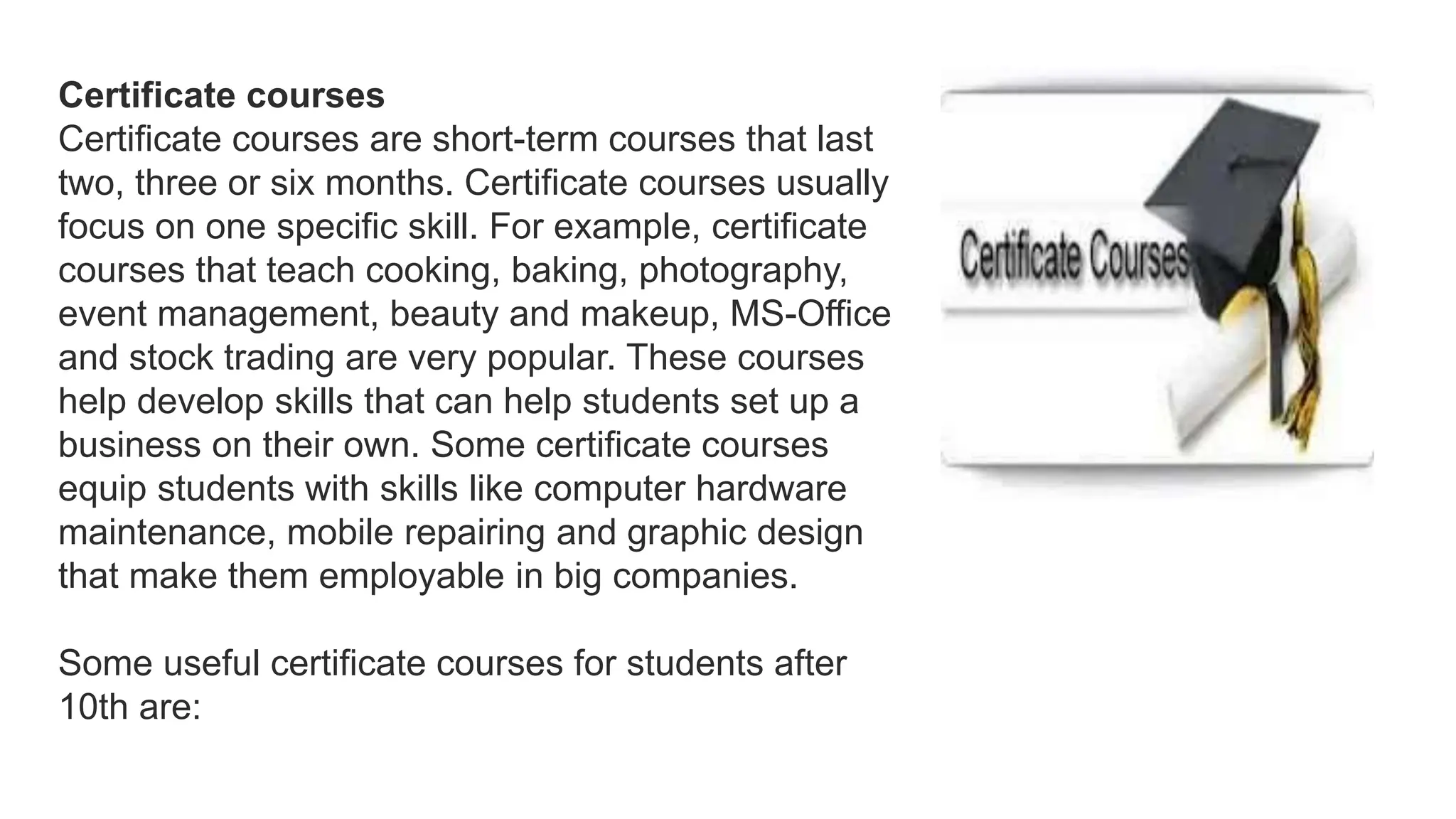 Certificate courses
Certificate courses are short-term courses that last
two, three or six months. Certificate courses usually
focus on one specific skill. For example, certificate
courses that teach cooking, baking, photography,
event management, beauty and makeup, MS-Office
and stock trading are very popular. These courses
help develop skills that can help students set up a
business on their own. Some certificate courses
equip students with skills like computer hardware
maintenance, mobile repairing and graphic design
that make them employable in big companies.
Some useful certificate courses for students after
10th are:
 