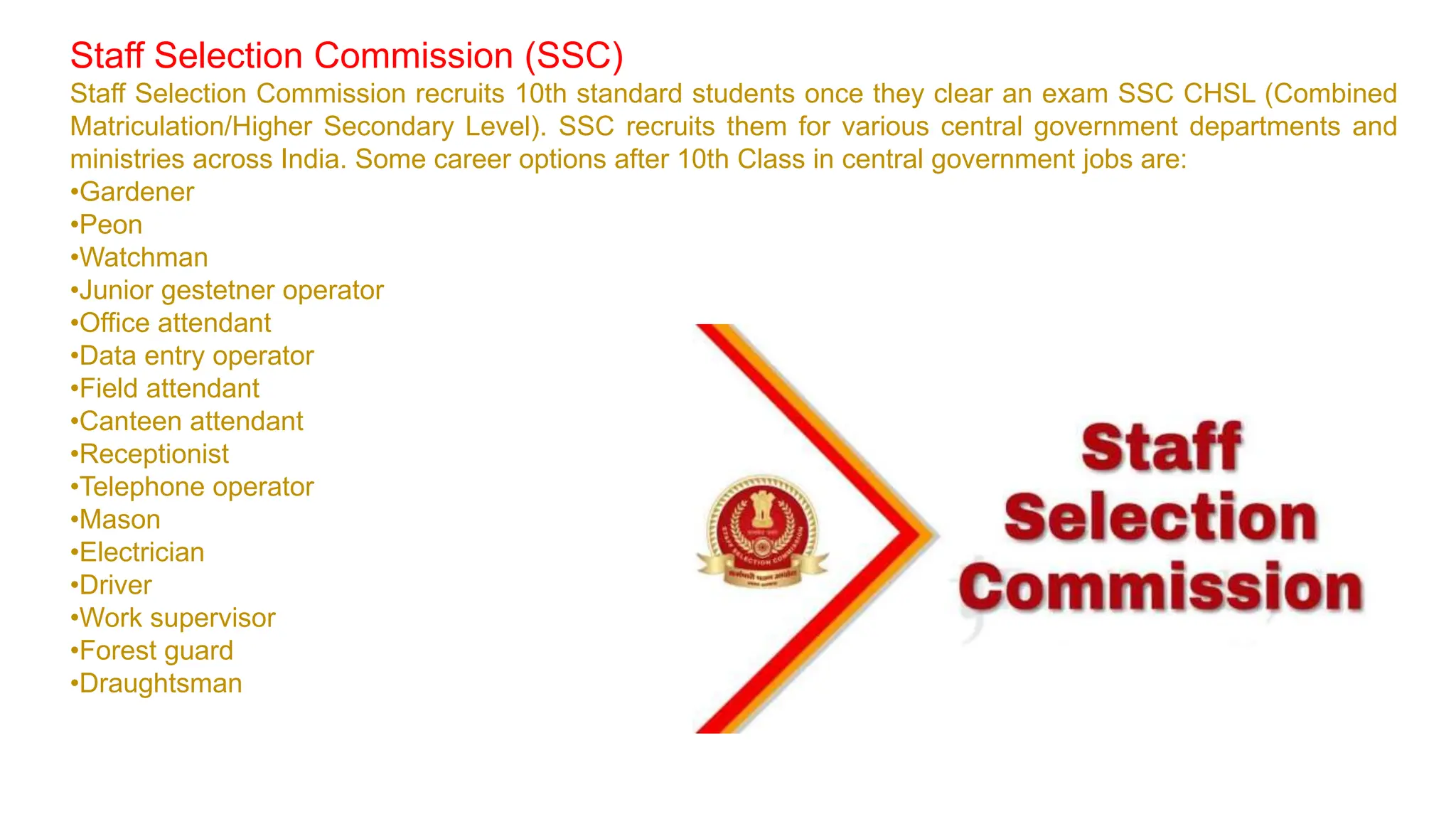 Staff Selection Commission (SSC)
Staff Selection Commission recruits 10th standard students once they clear an exam SSC CHSL (Combined
Matriculation/Higher Secondary Level). SSC recruits them for various central government departments and
ministries across India. Some career options after 10th Class in central government jobs are:
•Gardener
•Peon
•Watchman
•Junior gestetner operator
•Office attendant
•Data entry operator
•Field attendant
•Canteen attendant
•Receptionist
•Telephone operator
•Mason
•Electrician
•Driver
•Work supervisor
•Forest guard
•Draughtsman
 