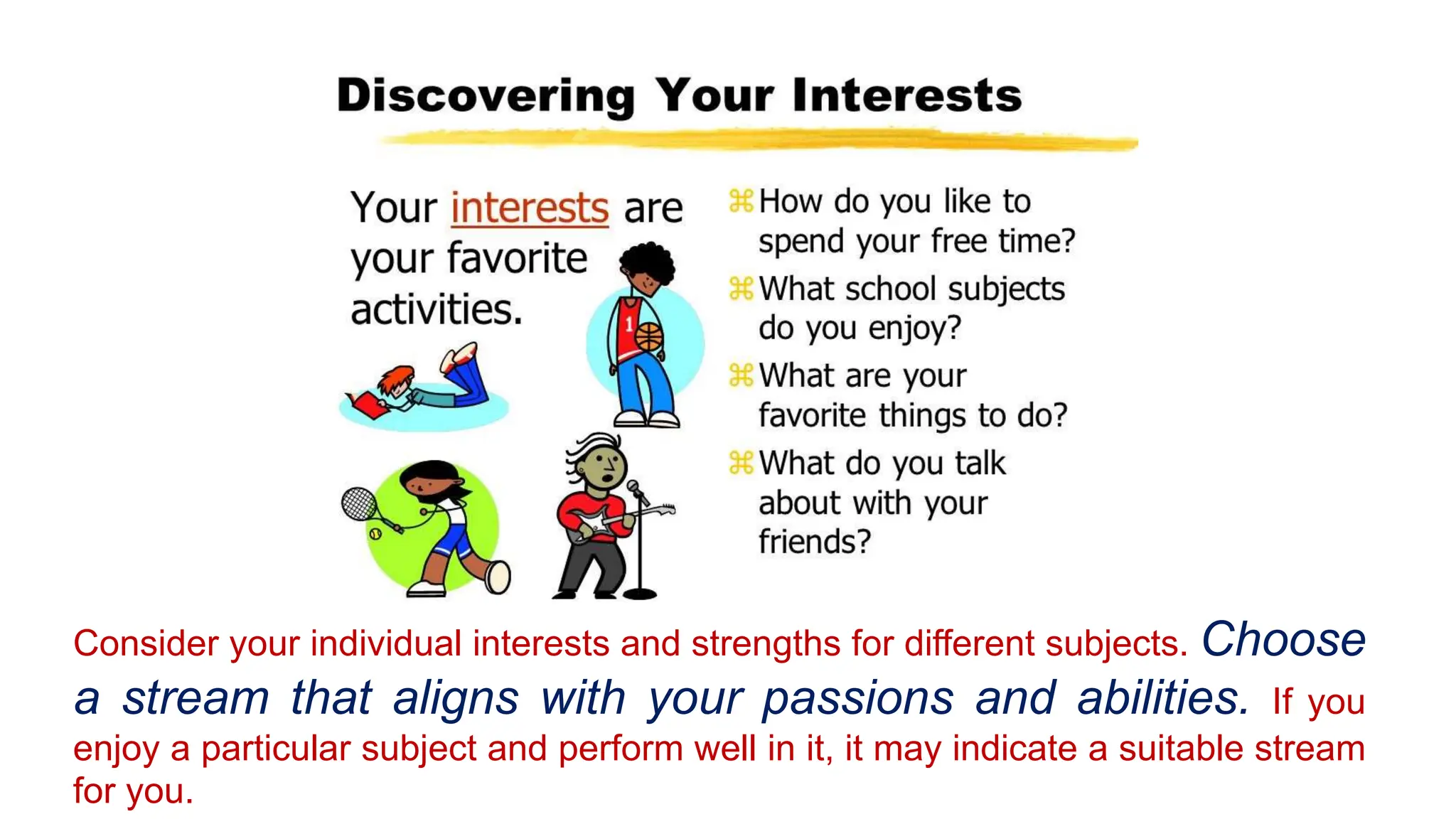Consider your individual interests and strengths for different subjects. Choose
a stream that aligns with your passions and abilities. If you
enjoy a particular subject and perform well in it, it may indicate a suitable stream
for you.
 