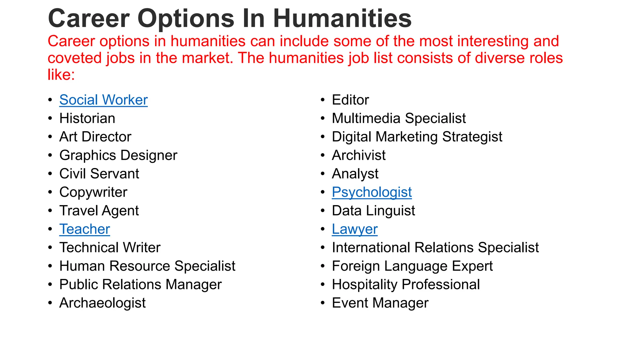 Career Options In Humanities
Career options in humanities can include some of the most interesting and
coveted jobs in the market. The humanities job list consists of diverse roles
like:
• Social Worker
• Historian
• Art Director
• Graphics Designer
• Civil Servant
• Copywriter
• Travel Agent
• Teacher
• Technical Writer
• Human Resource Specialist
• Public Relations Manager
• Archaeologist
• Editor
• Multimedia Specialist
• Digital Marketing Strategist
• Archivist
• Analyst
• Psychologist
• Data Linguist
• Lawyer
• International Relations Specialist
• Foreign Language Expert
• Hospitality Professional
• Event Manager
 