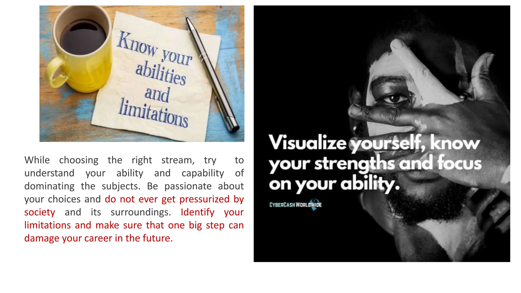 While choosing the right stream, try to
understand your ability and capability of
dominating the subjects. Be passionate about
your choices and do not ever get pressurized by
society and its surroundings. Identify your
limitations and make sure that one big step can
damage your career in the future.
 