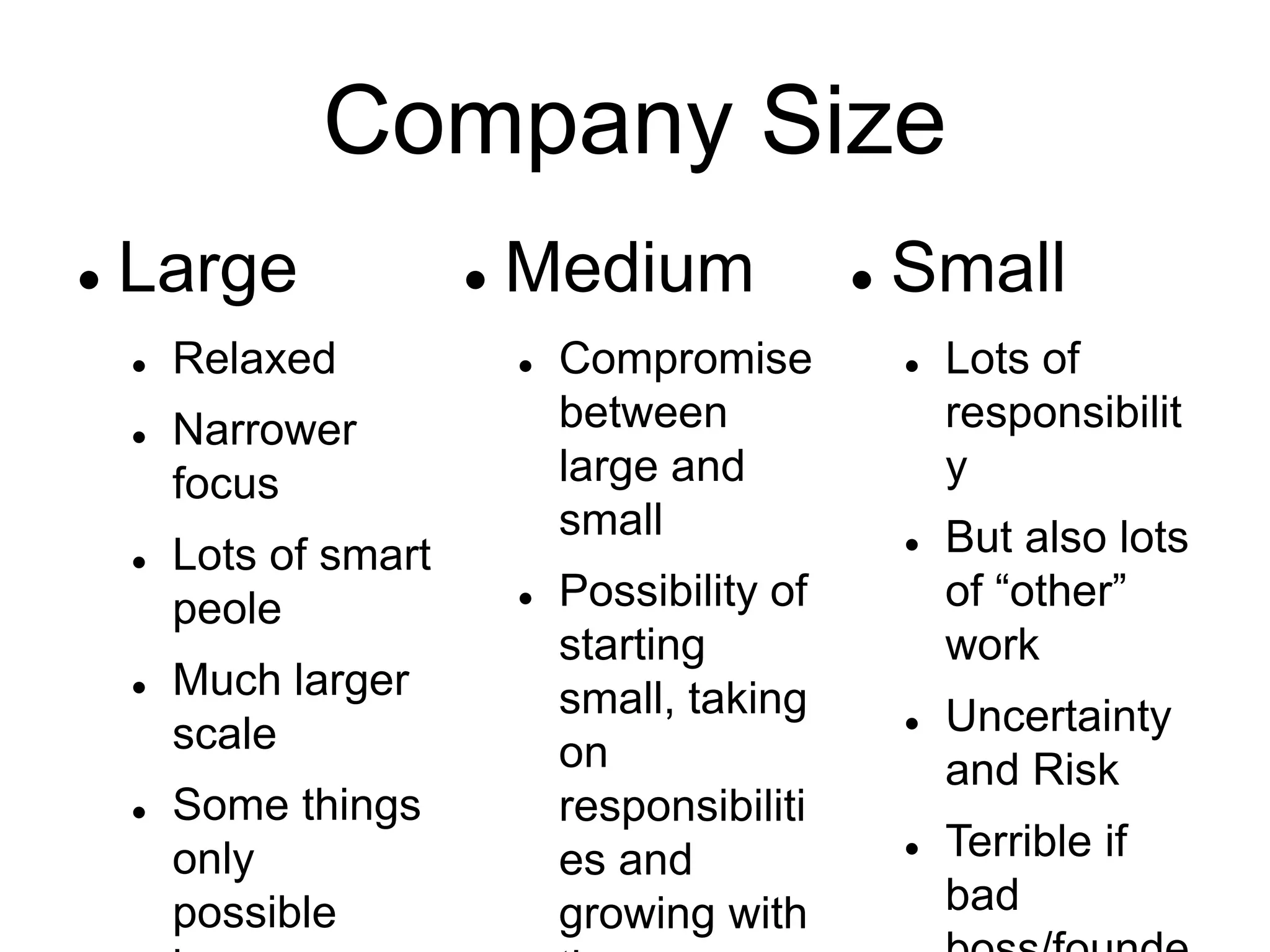 Company Size
 Large
 Relaxed
 Narrower
focus
 Lots of smart
peole
 Much larger
scale
 Some things
only
possible
 Medium
 Compromise
between
large and
small
 Possibility of
starting
small, taking
on
responsibiliti
es and
growing with
 Small
 Lots of
responsibilit
y
 But also lots
of “other”
work
 Uncertainty
and Risk
 Terrible if
bad
 