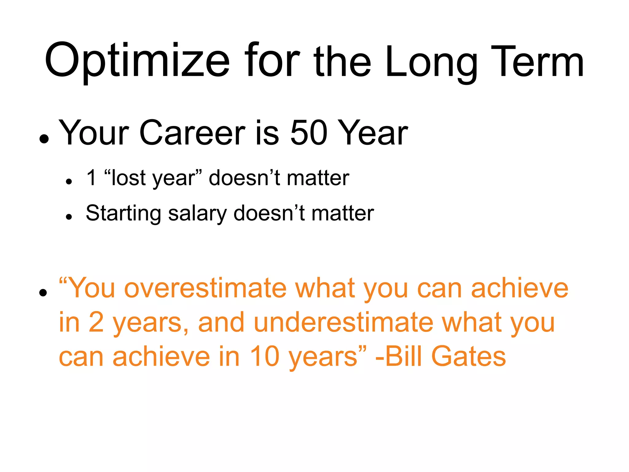 Optimize for the Long Term
 Your Career is 50 Year
 1 “lost year” doesn’t matter
 Starting salary doesn’t matter
 “You overestimate what you can achieve
in 2 years, and underestimate what you
can achieve in 10 years” -Bill Gates
 