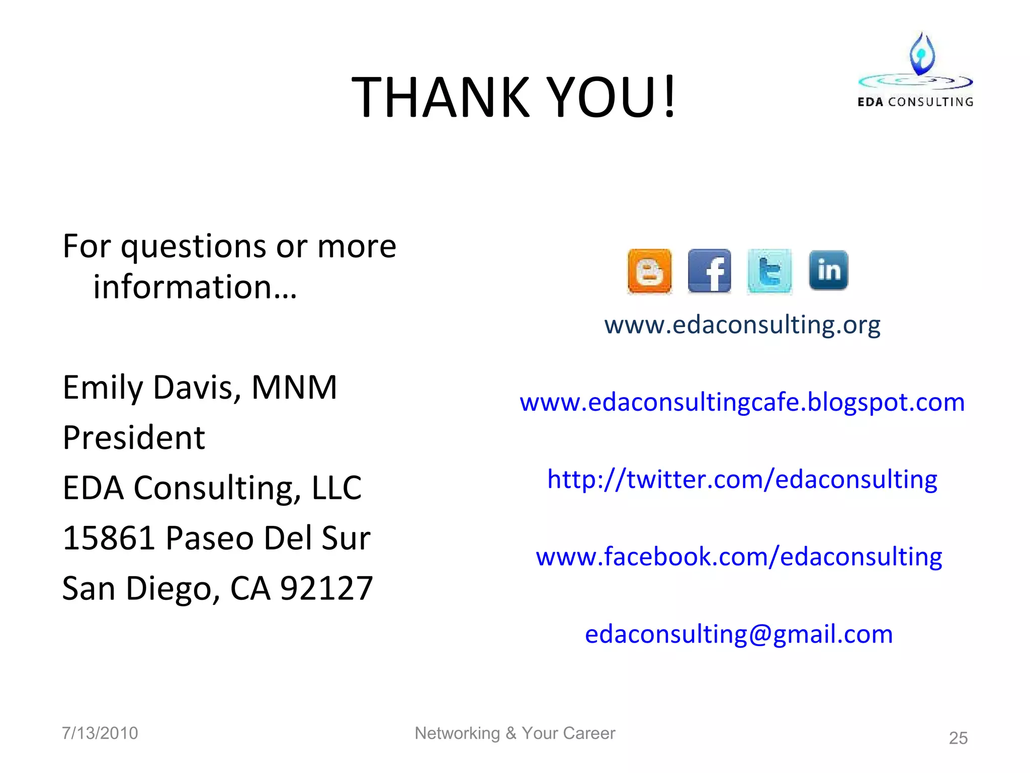 THANK YOU! For questions or more information… Emily Davis, MNM President  EDA Consulting, LLC 15861 Paseo Del Sur San Diego, CA 92127 www.edaconsulting.org www.edaconsultingcafe.blogspot.com http://twitter.com/edaconsulting www.facebook.com/edaconsulting   [email_address]   7/13/2010 Networking & Your Career 