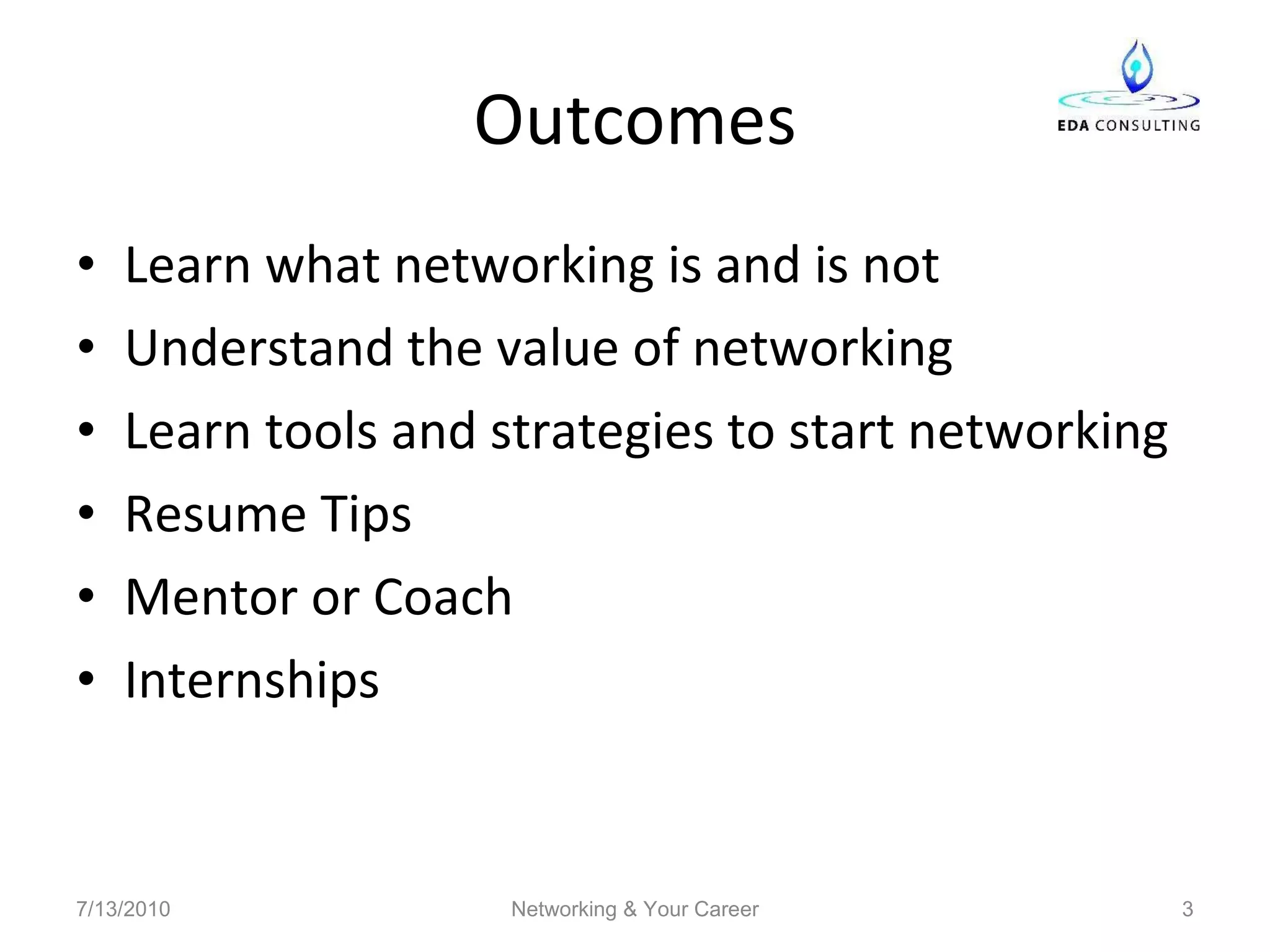 Outcomes Learn what networking is and is not Understand the value of networking Learn tools and strategies to start networking Resume Tips Mentor or Coach Internships 7/13/2010 Networking & Your Career 