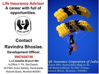 Contact Ravindra Bhoslae. Development Officer. 9967658756 L.I.C.Satellite Branch 894 A-Office,1 st  Flr. Sai-Classic,  Nr.Palm Acres Society, Gavanpada, Mulund (East), Mumbai-400081. Life Insurance Advisor A career with full of opportunities. Life Insurance Corporation of India Branch 894, Samruddhi Bldg.Gr.flr.  M.M.MalaviyaRoad, Nr.P&T Colony,  Mulund (West), Mumbai- 400080. 