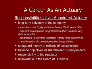 A Career As An Actuary Responsibilities of an Appointed Actuary long-term solvency of the company - your decisions  today  will impact even 30-50 years later - different assumptions on projections often produce very diverse results - great need to exercise judgment / draw from experience - need breadth of knowledge to discharge duties safeguard money of millions of policyholders balance objectives of shareholder & policyholders responsibility to the regulator answerable to the Board of Directors 