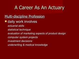 A Career As An Actuary Multi-discipline Profession daily work involves actuarial skills statistical technique evaluation of marketing aspects of product design computer system projects investment decisions underwriting & medical knowledge  