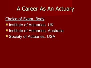 A Career As An Actuary Choice of Exam. Body Institute of Actuaries, UK Institute of Actuaries, Australia Society of Actuaries, USA 
