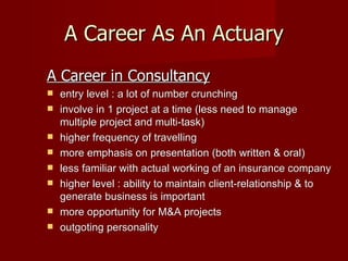 A Career As An Actuary A Career in Consultancy entry level : a lot of number crunching involve in 1 project at a time (less need to manage multiple project and multi-task) higher frequency of travelling more emphasis on presentation (both written & oral) less familiar with actual working of an insurance company higher level : ability to maintain client-relationship & to generate business is important more opportunity for M&A projects outgoting personality 