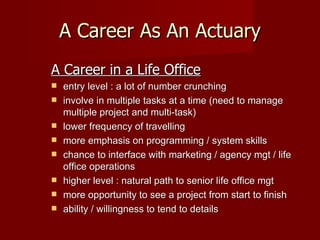 A Career As An Actuary A Career in a Life Office entry level : a lot of number crunching involve in multiple tasks at a time (need to manage multiple project and multi-task) lower frequency of travelling more emphasis on programming / system skills chance to interface with marketing / agency mgt / life office operations higher level : natural path to senior life office mgt more opportunity to see a project from start to finish ability / willingness to tend to details 