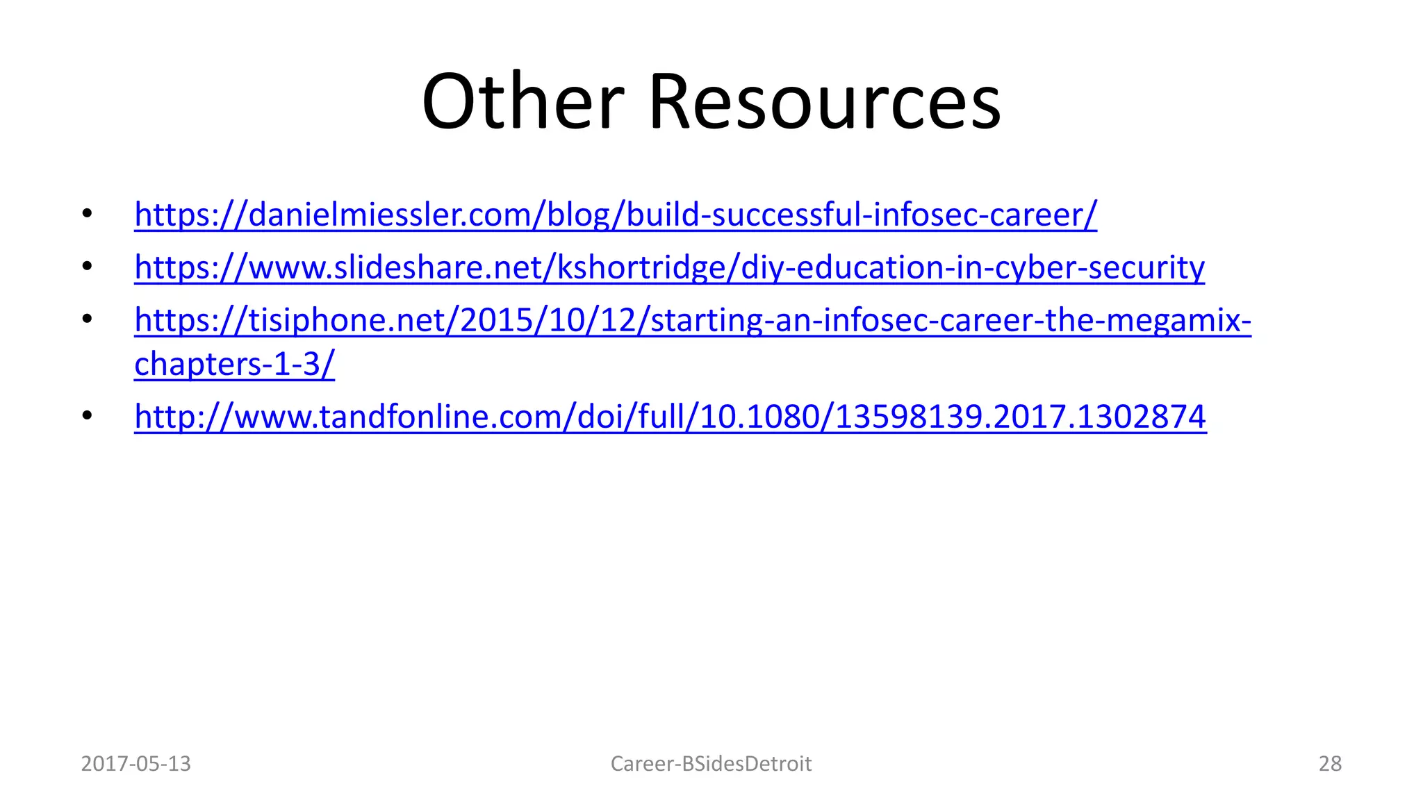 Other Resources
• https://danielmiessler.com/blog/build-successful-infosec-career/
• https://www.slideshare.net/kshortridge/diy-education-in-cyber-security
• https://tisiphone.net/2015/10/12/starting-an-infosec-career-the-megamix-
chapters-1-3/
• http://www.tandfonline.com/doi/full/10.1080/13598139.2017.1302874
2017-05-13 Career-BSidesDetroit 28
 
