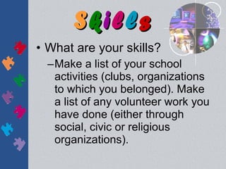 Skills
• What are your skills?
  –Make a list of your school
   activities (clubs, organizations
   to which you belonged). Make
   a list of any volunteer work you
   have done (either through
   social, civic or religious
   organizations).
 