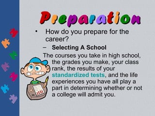 Preparation
•   How do you prepare for the
    career?
    – Selecting A School
    The courses you take in high school,
       the grades you make, your class
       rank, the results of your
       standardized tests, and the life
       experiences you have all play a
       part in determining whether or not
       a college will admit you.
 