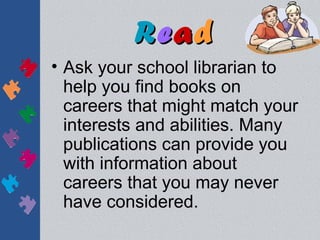 Read
• Ask your school librarian to
  help you find books on
  careers that might match your
  interests and abilities. Many
  publications can provide you
  with information about
  careers that you may never
  have considered.
 