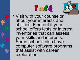 Talk
• Visit with your counselor
  about your interests and
  abilities. Find out if your
  school offers tests or interest
  inventories that can assess
  your skills and interests.
  Some schools also have
  computer software programs
  that assist with career
  exploration.
 