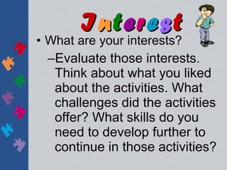 Interest
• What are your interests?
  –Evaluate those interests.
   Think about what you liked
   about the activities. What
   challenges did the activities
   offer? What skills do you
   need to develop further to
   continue in those activities?
 