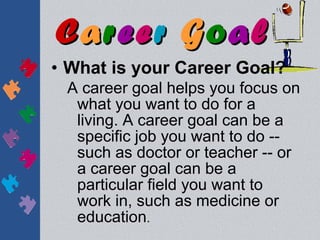 Career Goal
• What is your Career Goal?
 A career goal helps you focus on
  what you want to do for a
  living. A career goal can be a
  specific job you want to do --
  such as doctor or teacher -- or
  a career goal can be a
  particular field you want to
  work in, such as medicine or
  education.
 