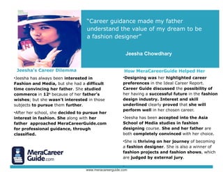 Jeesha’s Career Dilemma
•Jeesha has always been interested in
Fashion and Media, but she had a difficult
time convincing her father. She studied
commerce in 12th
because of her father’s
wishes; but she wasn’t interested in those
subjects to pursue them further.
•After her school, she decided to pursue her
interest in fashion. She along with her
father approached CareerGuide.com for
professional guidance, through classified.
“Career guidance made my father
understand the value of my dream to be
a fashion designer”
How CareerGuide.com Helped Her
•Designing was her highlighted career
preferences in the Ideal Career Report.
CareerGuide discussed the possibility of
her having a successful future in the fashion
design industry. Interest and skill
underlined clearly proved that she will
perform well in her chosen career.
•Jeesha has been accepted into the Asia
School of Media studies in fashion
designing course. She and her father are
both completely convinced with her choice.
•She is thriving on her journey of becoming
a fashion designer. She is also a winner of
fashion projects and fashion shows, which
are judged by external jury.
.
Jeesha Chowdhary
© www.careerguide.com
 