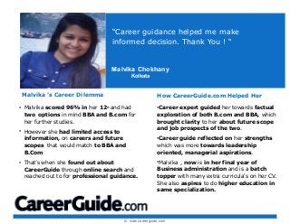 © www.careerguide.com
Malvika ’s Career Dilemma
• Malvika scored 96% in her 12th
and had
two options in mind BBA and B.com for
her further studies.
• However she had limited access to
information, on careers and future
scopes that would match to BBA and
B.Com
• That’s when she found out about
CareerGuide through online search and
reached out to for professional guidance.
“Career guidance helped me make
informed decision. Thank You ! “
How CareerGuide.com Helped Her
•Career expert guided her towards factual
exploration of both B.com and BBA, which
brought clarity to her about future scope
and job prospects of the two.
•Career guide reflected on her strengths
which was more towards leadership
oriented, managerial aspirations.
•Malvika , now is in her final year of
Business administration and is a batch
topper with many extra curricula's on her CV.
She also aspires to do higher education in
same specialization.
Malvika Chokhany
Kolkata
 