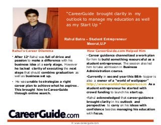 Rahul’s Career Dilemma
• After 12th
Rahul was full of drive and
passion to make a difference with his
business idea at a early stage. However
he lacked clarity of executing the next
steps that should combine graduation as
well as business set up.
• He was unable to strategize a right
career plan to achieve what he aspires .
This brought him to CareerGuide
through online search.
“CareerGuide brought clarity in my
outlook to manage my education as well
as my Start Up ”
How CareerGuide.com Helped Him
• Career guidance channelized a work plan
for him to build something resourceful as a
student entrepreneur. The session also led
him to take admission in Business
Administration course.
•Currently in second year this BBA- topper is
also a owner of a “world of wallpaper”
http://www.worldofwallpapers.co.in As a
student entrepreneur he started with
crowd funding to launch his start up.
•Rahul acknowledged that career guidance
brought clarity in his outlook and
perspective to carry on his ideas with
confidence besides managing his education
with focus.
Rahul Batra – Student Entrepreneur
Meerut,U.P
© www.careerguide.com
 