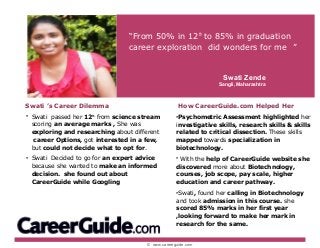 © www.careerguide.com
Swati ’s Career Dilemma
• Swati passed her 12th
from science stream
scoring an average marks , She was
exploring and researching about different
career Options, got interested in a few,
but could not decide what to opt for.
• Swati Decided to go for an expert advice
because she wanted to make an informed
decision. she found out about
CareerGuide while Googling
“From 50% in 12th
to 85% in graduation
career exploration did wonders for me ”
How CareerGuide.com Helped Her
•Psychometric Assessment highlighted her
investigative skills, research skills & skills
related to critical dissection. These skills
mapped towards specialization in
biotechnology.
• With the help of CareerGuide website she
discovered more about Biotechnology,
courses, job scope, pay scale, higher
education and career pathway.
•Swati, found her calling in Biotechnology
and took admission in this course. she
scored 85% marks in her first year
,looking forward to make her mark in
research for the same.
Swati Zende
Sangli, Maharashtra
 