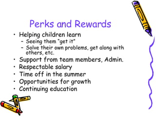 Perks and Rewards Helping children learn Seeing them “get it” Solve their own problems, get along with others, etc. Support from team members, Admin. Respectable salary Time off in the summer Opportunities for growth Continuing education 