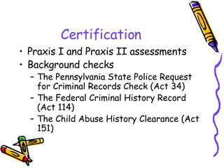 Certification Praxis I and Praxis II assessments Background checks The Pennsylvania State Police Request for Criminal Records Check (Act 34) The Federal Criminal History Record (Act 114) The Child Abuse History Clearance (Act 151) 